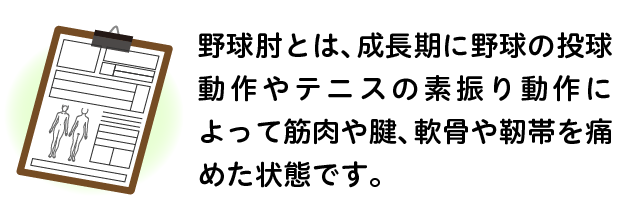 野球肘とは、成長期に野球の投球動作やテニスの素振り動作によって筋肉や腱、軟骨や靭帯を痛めた状態です。
