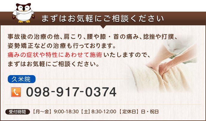 事故後の治療の他、肩こり、腰や膝・首の痛み、捻挫や打撲、姿勢矯正などの治療も行っております。
痛みの症状や特性にあわせて施術いたしますので、まずはお気軽にご相談ください。